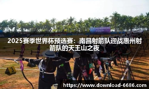 2025赛季世界杯预选赛：南昌射箭队迎战惠州射箭队的天王山之夜