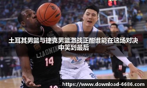 土耳其男篮与捷克男篮激战正酣谁能在这场对决中笑到最后